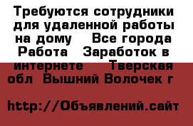 Требуются сотрудники для удаленной работы на дому. - Все города Работа » Заработок в интернете   . Тверская обл.,Вышний Волочек г.